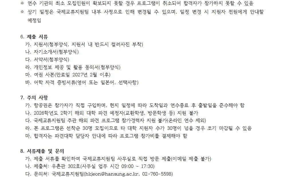6. 제출 서류   가. 지원서(첨부양식, 지원서 내 반드시 색라진 부착)   나. 자기소개서(첨부양식)   다. 서약서(첨부양식)   라. 개인정보 제고 및 활용 동의서(첨부양식)   마. 여권 사본(만료일 2027년 2월 이후)   바. 여학 자격 증빙서류(영어 또는 일본어, 선택사항)    7. 주의 사항   가. 항공권은 참가자가 직접 구입하며, 현지 일정에 따라 도착일과 연수종료 후 출발일을 준수해야 함   나. 2026년 2월 1일 이후에 대한 부탁 예정자(학생, 방문학생 등) 지원 불가   다. 국제교육원은 출회 해의 파견 프로그램 참가자 지원 불가(온라인 연수 제외)   라. 본 프로그램은 신청자 30명 모집으로, 지원자 수가 30명이 넘을 경우 조기 마감될 수 있음   마. 합격자는 파견대학 담당자 안내에 따라 프로그램 참가비를 결제해야 함    8. 서류접수 및 문의   가. 제출장소: 춘천시 남산면 한상대학국제교류원 직접 방문 제출(이메일 제출 불가)   나. 주소: 춘천시 흥전로 302 1층 국제교류원 1:00시부터 17:30   다. 연락처: 국제교류지원팀(hkjheon@hansung.ac.kr, 02-760-5598)